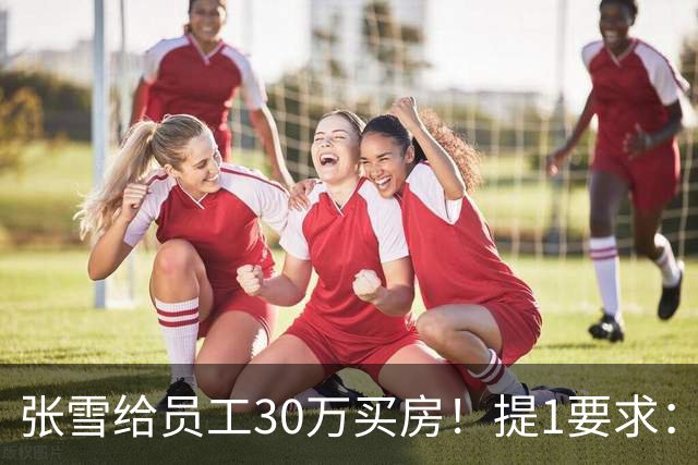 张雪给员工30万买房！提1要求：只能写你自己名字 不能加上女朋友
