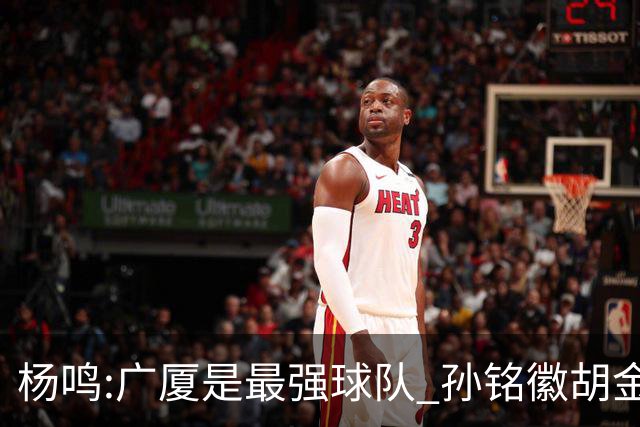 杨鸣:广厦是最强球队 孙铭徽胡金秋同位置顶级