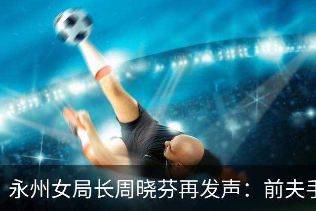永州女局长周晓芬再发声：前夫手里的 “铁证”，突然经不起琢磨了