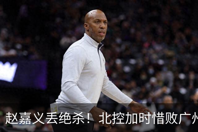 赵嘉义丢绝杀！北控加时惜败广州 麦考尔25+7陈国豪14+7