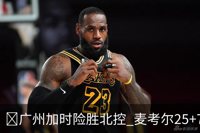 🏀广州加时险胜北控 麦考尔25+7 陈国豪战旧主14+7 里勒26+8